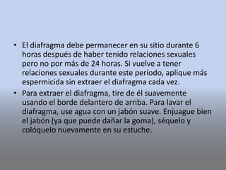 • El diafragma debe permanecer en su sitio durante 6
horas después de haber tenido relaciones sexuales
pero no por más de 24 horas. Si vuelve a tener
relaciones sexuales durante este período, aplique más
espermicida sin extraer el diafragma cada vez.
• Para extraer el diafragma, tire de él suavemente
usando el borde delantero de arriba. Para lavar el
diafragma, use agua con un jabón suave. Enjuague bien
el jabón (ya que puede dañar la goma), séquelo y
colóquelo nuevamente en su estuche.
 