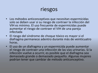 riesgos
• Los métodos anticonceptivos que necesitan espermicidas
solo se deben usar si su riesgo de contraer la infección del
VIH es mínimo. El uso frecuente de espermicidas puede
aumentar el riesgo de contraer el VIH de una pareja
infectada
• El riesgo del síndrome de choque tóxico es mayor si el
diafragma permanece adentro durante más de veinticuatro
horas.
• El uso de un diafragma y un espermicida puede aumentar
el riesgo de contraer una infección de las vías urinarias. Si la
infección vuelve a ocurrir, es posible que el diafragma sea
demasiado grande o demasiado pequeño. Algunas mujeres
podrían tener que cambiar de método anticonceptivo.
 