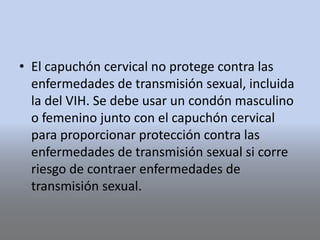 • El capuchón cervical no protege contra las
enfermedades de transmisión sexual, incluida
la del VIH. Se debe usar un condón masculino
o femenino junto con el capuchón cervical
para proporcionar protección contra las
enfermedades de transmisión sexual si corre
riesgo de contraer enfermedades de
transmisión sexual.
 