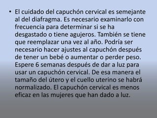 • El cuidado del capuchón cervical es semejante
al del diafragma. Es necesario examinarlo con
frecuencia para determinar si se ha
desgastado o tiene agujeros. También se tiene
que reemplazar una vez al año. Podría ser
necesario hacer ajustes al capuchón después
de tener un bebé o aumentar o perder peso.
Espere 6 semanas después de dar a luz para
usar un capuchón cervical. De esa manera el
tamaño del útero y el cuello uterino se habrá
normalizado. El capuchón cervical es menos
eficaz en las mujeres que han dado a luz.
 