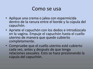 Como se usa
• Aplique una crema o jalea con espermicida
dentro de la ranura entre el borde y la cúpula del
capuchón.
• Apriete el capuchón con los dedos e introdúzcalo
en la vagina. Empuje el capuchón hasta el cuello
uterino de manera que quede cubierto
completamente.
• Compruebe que el cuello uterino esté cubierto
cada vez, antes y después de que tenga
relaciones sexuales. Esto se hace presionando la
cúpula del capuchón.
 