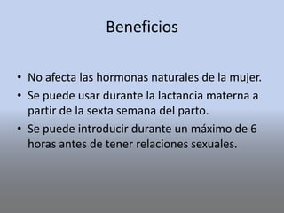 Beneficios
• No afecta las hormonas naturales de la mujer.
• Se puede usar durante la lactancia materna a
partir de la sexta semana del parto.
• Se puede introducir durante un máximo de 6
horas antes de tener relaciones sexuales.
 