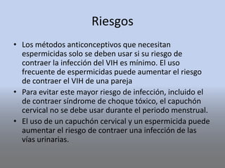 Riesgos
• Los métodos anticonceptivos que necesitan
espermicidas solo se deben usar si su riesgo de
contraer la infección del VIH es mínimo. El uso
frecuente de espermicidas puede aumentar el riesgo
de contraer el VIH de una pareja
• Para evitar este mayor riesgo de infección, incluido el
de contraer síndrome de choque tóxico, el capuchón
cervical no se debe usar durante el periodo menstrual.
• El uso de un capuchón cervical y un espermicida puede
aumentar el riesgo de contraer una infección de las
vías urinarias.
 