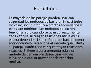 Por ultimo
La mayoría de las parejas pueden usar con
seguridad los métodos de barrera. En casi todos
los casos, no se producen efectos secundarios o
estos son mínimos. Los métodos de barrera
funcionan solo cuando se usan correctamente
cada vez que se tengan relaciones sexuales. Si
espera depender de un método de barrera como
anticonceptivo, seleccione el método que usted y
su pareja usarán cada vez que tengan relaciones
sexuales. Si tiene alguna pregunta sobre un
método de barrera o si desea usar uno de
ellos, hable con su proveedor de atención
medica.
 