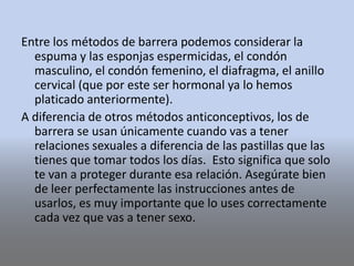 Entre los métodos de barrera podemos considerar la
espuma y las esponjas espermicidas, el condón
masculino, el condón femenino, el diafragma, el anillo
cervical (que por este ser hormonal ya lo hemos
platicado anteriormente).
A diferencia de otros métodos anticonceptivos, los de
barrera se usan únicamente cuando vas a tener
relaciones sexuales a diferencia de las pastillas que las
tienes que tomar todos los días. Esto significa que solo
te van a proteger durante esa relación. Asegúrate bien
de leer perfectamente las instrucciones antes de
usarlos, es muy importante que lo uses correctamente
cada vez que vas a tener sexo.
 
