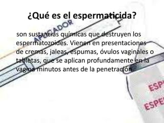 ¿Qué es el espermaticida?
son sustancias químicas que destruyen los
espermatozoides. Vienen en presentaciones
de cremas, jaleas, espumas, óvulos vaginales o
tabletas, que se aplican profundamente en la
vagina minutos antes de la penetración.
 