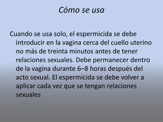 Cómo se usa
Cuando se usa solo, el espermicida se debe
introducir en la vagina cerca del cuello uterino
no más de treinta minutos antes de tener
relaciones sexuales. Debe permanecer dentro
de la vagina durante 6–8 horas después del
acto sexual. El espermicida se debe volver a
aplicar cada vez que se tengan relaciones
sexuales
 