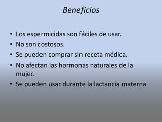 Beneficios
• Los espermicidas son fáciles de usar.
• No son costosos.
• Se pueden comprar sin receta médica.
• No afectan las hormonas naturales de la
mujer.
• Se pueden usar durante la lactancia materna
 