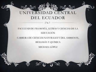 UNIVERSIDAD CENTRAL
DEL ECUADOR
FACULTAD DE FILOSOFÍA, LETRAS Y CIENCIAS DE LA
EDUCACIÓN
CARRERA DE CIENCIAS NATURALES Y DEL AMBIENTE,
BIOLOGÍA Y QUÍMICA
MICHAEL LÓPEZ
 