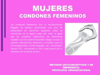 METODOS ANTICONCEPTIVOS Y DE
EMERGENCIA.
PSICOLOGIA ORGANIZACIONAL
MUJERES
CONDONES FEMENINOS
Los condones femeninos son un recubrimiento
delgado de plástico poliuretano con aros de
poliuretano en extremos opuestos. Estos se
introducen en la vagina antes del coito. Al igual
que los condones masculinos, los femeninos
impiden que los espermatozoides tengan acceso al
aparato reproductivo femenino e impiden que los
microorganismos (Enfermedades de Transmisión
Sexual -ETS-, incluyendo el VIH o sida) pasen de un
miembro de la pareja al otro.
 