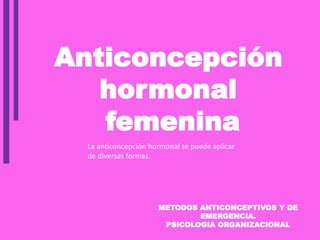 METODOS ANTICONCEPTIVOS Y DE
EMERGENCIA.
PSICOLOGIA ORGANIZACIONAL
Anticoncepción
hormonal
femenina
La anticoncepción hormonal se puede aplicar
de diversas formas.
 