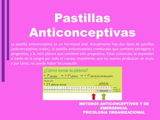 METODOS ANTICONCEPTIVOS Y DE
EMERGENCIA.
PSICOLOGIA ORGANIZACIONAL
Pastillas
Anticonceptivas
La pastilla anticonceptiva es un hormonal oral. Actualmente hay dos tipos de pastillas
(anticonceptivos orales), la pastilla anticonceptiva combinada que contiene estrógeno y
progestina, y la mini píldora que contiene sólo progestina. Estas sustancias se expanden
a través de la sangre por todo el cuerpo, impidiendo que los ovarios produzcan un óvulo
y por tanto, no puede haber fecundación.
 