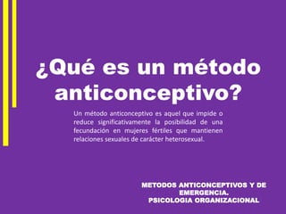 METODOS ANTICONCEPTIVOS Y DE
EMERGENCIA.
PSICOLOGIA ORGANIZACIONAL
Un método anticonceptivo es aquel que impide o
reduce significativamente la posibilidad de una
fecundación en mujeres fértiles que mantienen
relaciones sexuales de carácter heterosexual.
¿Qué es un método
anticonceptivo?
 