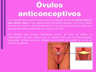 Óvulos
anticonceptivos
Es un método anticonceptivo diseñado para ser utilizado de 10 a 15 minutos antes de
cada relación sexual. Es una cápsula blanda de tamaño pequeño y de forma ovalada
para una fácil inserción. Contiene Nonoxinol-9, una sustancia química que impide que
los espermatozoides puedan moverse y alcancen el óvulo.
Está diseñado para mujeres sexualmente activas, de todas las edades. Es
especialmente útil para mujeres que no pueden hacer uso de anticonceptivos
hormonales. También puede ser utilizado como método de respaldo en el caso de
olvido de las píldoras.
 