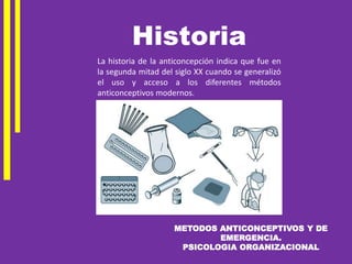 METODOS ANTICONCEPTIVOS Y DE
EMERGENCIA.
PSICOLOGIA ORGANIZACIONAL
La historia de la anticoncepción indica que fue en
la segunda mitad del siglo XX cuando se generalizó
el uso y acceso a los diferentes métodos
anticonceptivos modernos.
Historia
 