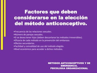 METODOS ANTICONCEPTIVOS Y DE
EMERGENCIA.
PSICOLOGIA ORGANIZACIONAL
•Frecuencia de las relaciones sexuales.
•Número de parejas sexuales.
•Si se desea tener hijos (deben descartarse los métodos irreversibles).
•Eficacia de cada método en la prevención del embarazo.
•Efectos secundarios.
•Facilidad y comodidad de uso del método elegido.
•Nivel económico para acceder a dichos métodos.
Factores que deben
considerarse en la elección
del método anticonceptivo.
 