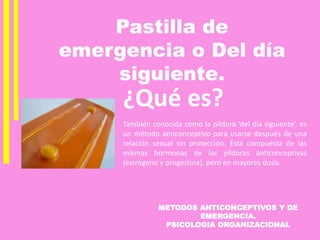 METODOS ANTICONCEPTIVOS Y DE
EMERGENCIA.
PSICOLOGIA ORGANIZACIONAL
Pastilla de
emergencia o Del día
siguiente.
¿Qué es?
También conocida como la píldora ‘del día siguiente’, es
un método anticonceptivo para usarse después de una
relación sexual sin protección. Está compuesta de las
mismas hormonas de las píldoras anticonceptivas
(estrógeno y progestina), pero en mayores dosis.
 