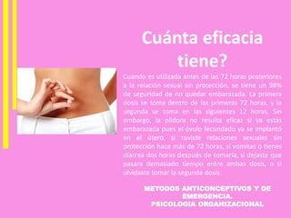 METODOS ANTICONCEPTIVOS Y DE
EMERGENCIA.
PSICOLOGIA ORGANIZACIONAL
Cuánta eficacia
tiene?
Cuando es utilizada antes de las 72 horas posteriores
a la relación sexual sin protección, se tiene un 98%
de seguridad de no quedar embarazada. La primera
dosis se toma dentro de las primeras 72 horas, y la
segunda se toma en las siguientes 12 horas. Sin
embargo, la píldora no resulta eficaz si ya estás
embarazada pues el óvulo fecundado ya se implantó
en el útero, si tuviste relaciones sexuales sin
protección hace más de 72 horas, si vomitas o tienes
diarrea dos horas después de tomarla, si dejaste que
pasara demasiado tiempo entre ambas dosis, o si
olvidaste tomar la segunda dosis.
 