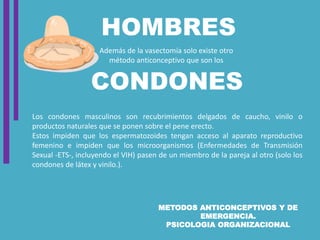 METODOS ANTICONCEPTIVOS Y DE
EMERGENCIA.
PSICOLOGIA ORGANIZACIONAL
CONDONES
HOMBRES
Además de la vasectomía solo existe otro
método anticonceptivo que son los
Los condones masculinos son recubrimientos delgados de caucho, vinilo o
productos naturales que se ponen sobre el pene erecto.
Estos impiden que los espermatozoides tengan acceso al aparato reproductivo
femenino e impiden que los microorganismos (Enfermedades de Transmisión
Sexual -ETS-, incluyendo el VIH) pasen de un miembro de la pareja al otro (solo los
condones de látex y vinilo.).
 