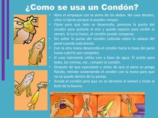 ¿Como se usa un Condón?
• Abre el empaque con la yema de los dedos. No uses dientes,
uñas ni tijeras porque lo puedes romper.
• Fíjate para qué lado se desenrolla, presiona la punta del
condón para quitarle el aire y quede espacio para recibir el
semen. Si no lo haces, el condón puede romperse.
• Sin soltar la punta del condón colócalo sobre la cabeza del
pené cuando está erecto.
• Con la otra mano desenrolla el condón hacia la base del pené
hasta cubrirlo por completo.
• Si usas lubricante utiliza uno a base de agua. El aceite para
bebe, las cremas, etc., rompen el condón.
• Después de que eyaculaste y antes de que el pene se ponga
flácido, retírate sosteniendo el condón con la mano para que
no se quede dentro de tu pareja.
• Anuda el condón para que no se derrame el semen y tíralo al
bote de la basura.
 