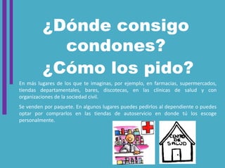 ¿Dónde consigo
condones?
¿Cómo los pido?
En más lugares de los que te imaginas, por ejemplo, en farmacias, supermercados,
tiendas departamentales, bares, discotecas, en las clínicas de salud y con
organizaciones de la sociedad civil.
Se venden por paquete. En algunos lugares puedes pedirlos al dependiente o puedes
optar por comprarlos en las tiendas de autoservicio en donde tú los escoge
personalmente.
 