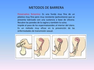Preservativo femenino: Es una funda muy fina de un
plástico muy fino pero muy resistente (poliuretano) que se
presenta lubricado con una sustancia a base de silicona.
Recubre las paredes de la vagina y también la vulva.
Impide el paso de los espermatozoides al interior del útero.
Es un método muy eficaz en la prevención de las
enfermedades de transmisión sexual.
METODOS DE BARRERA
 