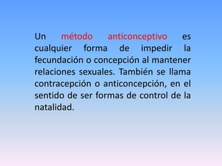 Un método anticonceptivo es
cualquier forma de impedir la
fecundación o concepción al mantener
relaciones sexuales. También se llama
contracepción o anticoncepción, en el
sentido de ser formas de control de la
natalidad.
 