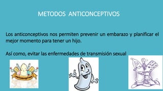 METODOS ANTICONCEPTIVOS
Los anticonceptivos nos permiten prevenir un embarazo y planificar el
mejor momento para tener un hijo.
Así como, evitar las enfermedades de transmisión sexual
 