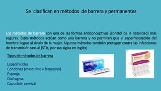 Se clasifican en métodos de barrera y permanentes
Los métodos de barrera son una de las formas anticonceptivas (control de...