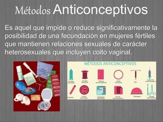 Métodos Anticonceptivos
Es aquel que impide o reduce significativamente la
posibilidad de una fecundación en mujeres fértiles
que mantienen relaciones sexuales de carácter
heterosexuales que incluyen coito vaginal.
 
