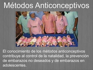 El conocimiento de los métodos anticonceptivos
contribuye al control de la natalidad, la prevención
de embarazos no deseados y de embarazos en
adolescentes.
Métodos Anticonceptivos
 