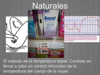 El método de la temperatura basal: Consiste en
llevar a cabo un control minucioso de la
temperatura del cuerpo de la mujer.
Naturales
 