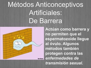 Métodos Anticonceptivos
Artificiales:
De Barrera
Actúan como barrera y
no permiten que el
espermatozoide llegue
al óvulo. Algunos
métodos también
protegen contra las
enfermedades de
transmisión sexual.
 