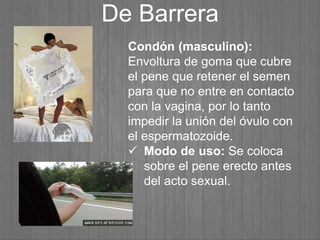 De Barrera
Condón (masculino):
Envoltura de goma que cubre
el pene que retener el semen
para que no entre en contacto
con la vagina, por lo tanto
impedir la unión del óvulo con
el espermatozoide.
 Modo de uso: Se coloca
sobre el pene erecto antes
del acto sexual.
 