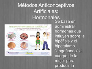 Métodos Anticonceptivos
Artificiales:
Hormonales
Se basa en
administrar
hormonas que
influyen sobre la
hipófisis y el
hipotálamo
"engañando" al
cuerpo de la
mujer para
producir la
 