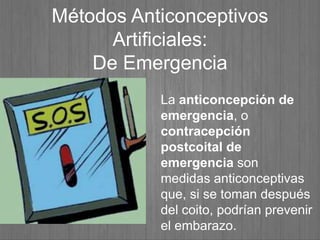 Métodos Anticonceptivos
Artificiales:
De Emergencia
La anticoncepción de
emergencia, o
contracepción
postcoital de
emergencia son
medidas anticonceptivas
que, si se toman después
del coito, podrían prevenir
el embarazo.
 