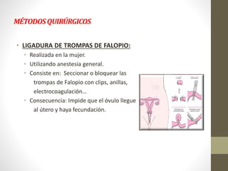 MÉTODOSQUIRÚRGICOS
• LIGADURA DE TROMPAS DE FALOPIO:
• Realizada en la mujer.
• Utilizando anestesia general.
• Consiste en: Seccionar o bloquear las
trompas de Falopio con clips, anillas,
electrocoagulación…
• Consecuencia: Impide que el óvulo llegue
al útero y haya fecundación.
 
