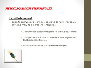 MÉTOCOSQUÍMICOSYHORMONALES
• Inyección hormonal:
• Consiste en inyectar a la mujer la cantidad de hormonas de un
envase, o más, de píldoras anticonceptivas.
• La frecuencia de las inyecciones puede ser cada 4, 8 ó 12 semanas.
• La composición puede variar, pudiendo ser solo de progesterona o
de ésta junto con estrógenos.
• Produce el mismo efecto que la píldora anticonceptiva.
 
