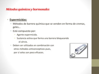 Métodosquímicosyhormonales
• Espermicidas:
• Métodos de barrera química que se venden en forma de cremas,
geles…
• Está compuesto por:
• Agente espermicida.
• Sustancia activa que forma una barrera bloqueando
el cérvix.
• Deben ser utilizados en combinación con
otros métodos anticonceptivos pues,
por sí solos son poco eficaces.
 