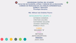 UNIVERSIDAD CENTRAL DEL ECUADOR
FACULTAD DE FILOSOFÍA, LETRAS Y CIENCIAS DE LA EDUCACIÓN
CARRERA DE PEDAGOGÍA DE LAS CIENCIAS EXPERIMENTALES,
QUÍMICA Y BIOLOGÍA
Psicología Educativa
MSc: Wilman Iván Ordoñez Pizarro
INTEGRANTES GRUPO 2:
ESTEBAN CISNEROS
CRISTIAN GALORA
KATHERINE SALAZAR
VIVIANA SANDOVAL
PAMELA VACA
CURSO:
SEGUNDO “B”
TEMA:
MÉTODOS
ANTICONCEPTIVOS
PERIODO:
2020-2020
 