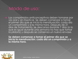 

Los comprimidos anticonceptivos deben tomarse por
vía oral y sin masticar. Se deben comenzar a tomar
el primer día que se inicia la menstruación: cada día
un comprimido y a la misma hora. Después de 21
días de tratamiento, se descansa durante 7 días (o lo
que es igual durante una semana no hay que tomar
la píldora) y después se comienza un nuevo envase.
Se deben comenzar a tomar el primer día que se
inicia la menstruación: cada día un comprimido y a
la misma hora.

Aldana Abregu- Ayelen Garcia

 