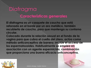 Características generales
El diafragma es un casquete de caucho que está
reforzado en el borde por un aro metálico, también
recubierto de caucho, para que mantenga su contorno
circular.
Colocado durante la relación sexual en el fondo de la
vagina para que cubra el cuello del útero, actúa como
método anticonceptivo de barrera: impide el acceso de
los espermatozoides. Habitualmente se emplea en
asociación con un agente espermicida, combinación
que proporciona una buena eficacia anticonceptiva.

Aldana Abregu- Ayelen Garcia

 