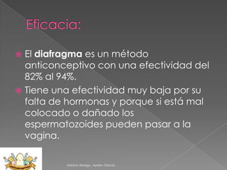 El diafragma es un método
anticonceptivo con una efectividad del
82% al 94%.
 Tiene una efectividad muy baja por su
falta de hormonas y porque si está mal
colocado o dañado los
espermatozoides pueden pasar a la
vagina.


Aldana Abregu- Ayelen Garcia

 