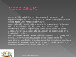 

Antes de utilizar el diafragma, hay que aplicar crema o gel
espermicida por las dos caras y todo el borde. El dispositivo puede
usarse desde unas horas a diez minutos
antes del coito y debe dejarse puesto en la vagina un mínimo de
seis horas tras la eyaculación, aunque sin superar nunca las
veinticuatro horas. Si se practican varios coitos, antes de cada
ocasión hay que proceder a la colocación de espermicida en el
fondo de la vagina.
Una vez que se extrae, debe lavarse el dispositivo con agua y jabón
neutro. A continuación enjuagarlo bien y secarlo antes de
guardarlo en su estuche, preferiblemente tras empolvarlo con talco
para que se conserve mejor. Se recomienda cambiar el diafragma
como máximo al cabo de dos años de uso.

Aldana Abregu- Ayelen Garcia

 