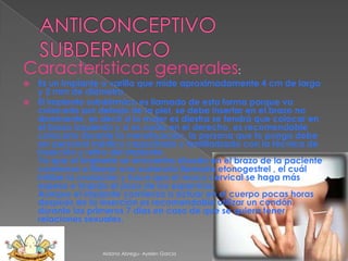 Características generales:
Es un implante o varilla que mide aproximadamente 4 cm de largo
y 2 mm de diámetro.
 El implante subdérmico es llamado de esta forma porque va
colocado por debajo de la piel, se debe insertar en el brazo no
dominante, es decir si la mujer es diestra se tendrá que colocar en
el brazo izquierdo y si es zurda en el derecho, es recomendable
colocarlo durante la menstruación, la persona que lo ponga debe
ser personal médico capacitado y familiarizado con la técnica de
inserción y retiro del implante.
Ya que el implante se encuentra situado en el brazo de la paciente
comienza a liberar una sustancia llamada etonogestrel , el cuál
inhibe la ovulación y hace que el moco cervical se haga más
espeso e impida el paso de los espermas.
Aunque el implante comienza a actuar en el cuerpo pocas horas
después de la inserción es recomendable utilizar un condón
durante los primeros 7 días en caso de que se quiera tener
relaciones sexuales.


Aldana Abregu- Ayelen Garcia

 
