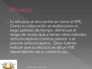 

Su eficacia se encuentra en torno al 99%.
Como su colocación se realiza para un
largo periodo de tiempo, disminuye el
riesgo de olvido que sí tienen otros métodos
anticonceptivos como la píldora o el
parche anticonceptivo . Otras fuentes
indican que su eficacia es de un 95%
dependiendo de su correcto uso.

Aldana Abregu- Ayelen Garcia

 