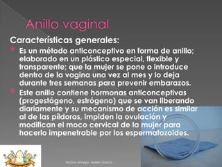 Características generales:
Es un método anticonceptivo en forma de anillo;
elaborado en un plástico especial, flexible y
transparente; que la mujer se pone o introduce
dentro de la vagina una vez al mes y lo deja
durante tres semanas para prevenir embarazos.
 Este anillo contiene hormonas anticonceptivas
(progestágeno, estrógeno) que se van liberando
diariamente y su mecanismo de acción es similar
al de las píldoras, impiden la ovulación y
modifican el moco cervical de la mujer para
hacerlo impenetrable por los espermatozoides.


Aldana Abregu- Ayelen Garcia

 