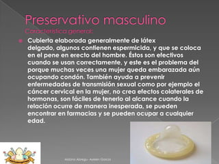 

Cubierta elaborada generalmente de látex
delgado, algunos contienen espermicida, y que se coloca
en el pene en erecto del hombre. Éstos son efectivos
cuando se usan correctamente, y este es el problema del
porque muchas veces una mujer queda embarazada aún
ocupando condón. También ayuda a prevenir
enfermedades de transmisión sexual como por ejemplo el
cáncer cervical en la mujer, no crea efectos colaterales de
hormonas, son fáciles de tenerlo al alcance cuando la
relación ocurre de manera inesperada, se pueden
encontrar en farmacias y se pueden ocupar a cualquier
edad.

Aldana Abregu- Ayelen Garcia

 