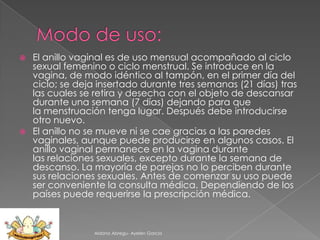 El anillo vaginal es de uso mensual acompañado al ciclo
sexual femenino o ciclo menstrual. Se introduce en la
vagina, de modo idéntico al tampón, en el primer día del
ciclo; se deja insertado durante tres semanas (21 días) tras
las cuales se retira y desecha con el objeto de descansar
durante una semana (7 días) dejando para que
la menstruación tenga lugar. Después debe introducirse
otro nuevo.
 El anillo no se mueve ni se cae gracias a las paredes
vaginales, aunque puede producirse en algunos casos. El
anillo vaginal permanece en la vagina durante
las relaciones sexuales, excepto durante la semana de
descanso. La mayoría de parejas no lo perciben durante
sus relaciones sexuales. Antes de comenzar su uso puede
ser conveniente la consulta médica. Dependiendo de los
países puede requerirse la prescripción médica.


Aldana Abregu- Ayelen Garcia

 