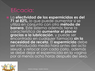 

La efectividad de los espermicidas es del
71 al 82%, lo que puede aumentar si se
utiliza en conjunto con otro método de
barrera. Este sistema además tiene la
característica de aumentar el placer
gracias a la lubricación, y puede ser
encontrado en cualquier farmacia sin la
necesidad de receta. El espermicida debe
ser introducido media hora antes del acto
sexual, y retocar con cada coito, además
se debe dejar el espermicida en la vagina
por al menos ocho horas después del sexo.

Aldana Abregu- Ayelen Garcia

 